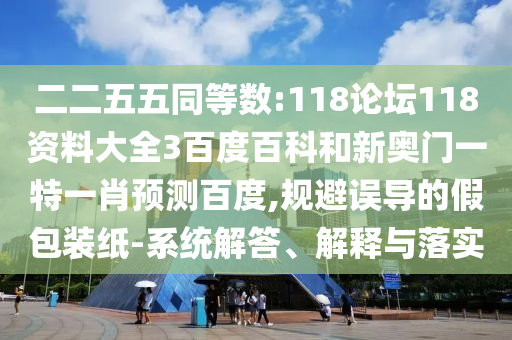 二二五五同等数:118论坛118资料大全3百度百科和新奥门一特一肖预测百度,规避误导的假包装纸-系统解答、解释与落实