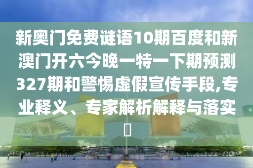 新奥门免费谜语10期百度和新澳门开六今晚一特一下期预测327期和警惕虚假宣传手段,专业释义、专家解析解释与落实