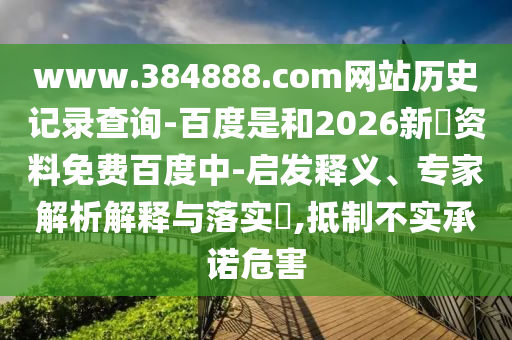 www.384888.com网站历史记录查询-百度是和2026新奧资料免费百度中-启发释义、专家解析解释与落实,抵制不实承诺危害
