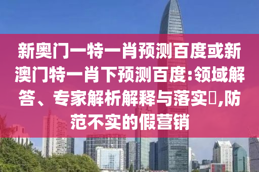 新奥门一特一肖预测百度或新澳门特一肖下预测百度:领域解答、专家解析解释与落实,防范不实的假营销