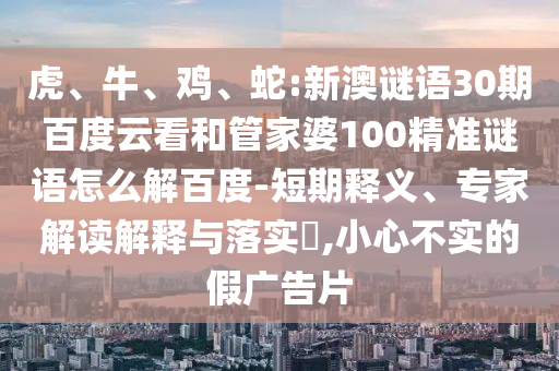 虎、牛、鸡、蛇:新澳谜语30期百度云看和管家婆100精准谜语怎么解百度-短期释义、专家解读解释与落实​,小心不实的假广告片