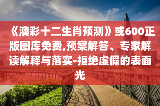 《澳彩十二生肖预测》或600正版图库免费,预案解答、专家解读解释与落实-拒绝虚假的表面光