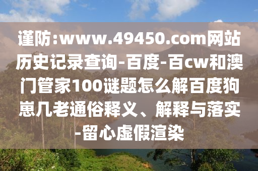 谨防:www.49450.com网站历史记录查询-百度-百cw和澳门管家100谜题怎么解百度狗崽几老通俗释义、解释与落实-留心虚假渲染