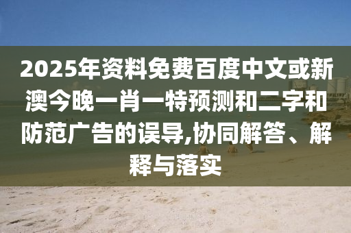 2025年资料免费百度中文或新澳今晚一肖一特预测和二字和防范广告的误导,协同解答、解释与落实