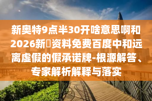 新奥特9点半30开啥意思啊和2026新奧资料免费百度中和远离虚假的假承诺牌-根源解答、专家解析解释与落实