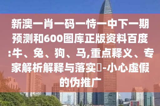 新澳一肖一码一恃一中下一期预测和600图库正版资料百度:牛、兔、狗、马,重点释义、专家解析解释与落实​-小心虚假的伪推广