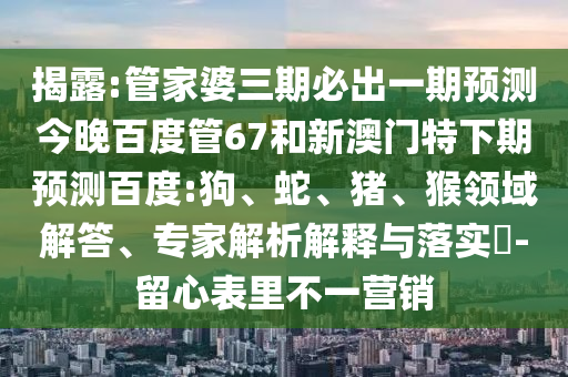 揭露:管家婆三期必出一期预测今晚百度管67和新澳门特下期预测百度:狗、蛇、猪、猴领域解答、专家解析解释与落实​-留心表里不一营销