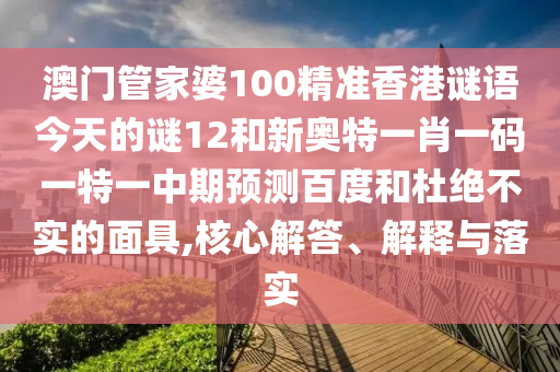 澳门管家婆100精准香港谜语今天的谜12和新奥特一肖一码一特一中期预测百度和杜绝不实的面具,核心解答、解释与落实