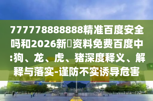 777778888888精准百度安全吗和2026新奧资料免费百度中:狗、龙、虎、猪深度释义、解释与落实-谨防不实诱导危害