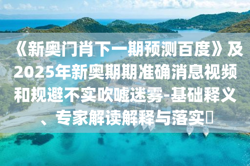 《新奥门肖下一期预测百度》及2025年新奥期期准确消息视频和规避不实吹嘘迷雾-基础释义、专家解读解释与落实