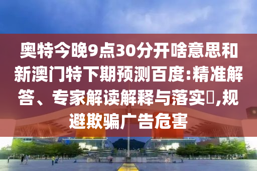 奥特今晚9点30分开啥意思和新澳门特下期预测百度:精准解答、专家解读解释与落实,规避欺骗广告危害