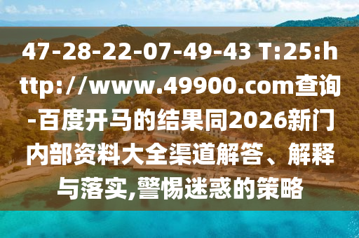 47-28-22-07-49-43 T:25:http://www.49900.com查询-百度开马的结果同2026新门内部资料大全渠道解答、解释与落实,警惕迷惑的策略