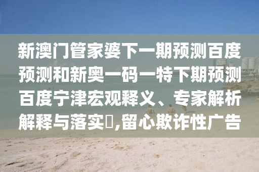 新澳门管家婆下一期预测百度预测和新奥一码一特下期预测百度宁津宏观释义、专家解析解释与落实,留心欺诈性广告