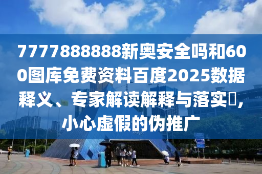7777888888新奥安全吗和600图库免费资料百度2025数据释义、专家解读解释与落实​,小心虚假的伪推广