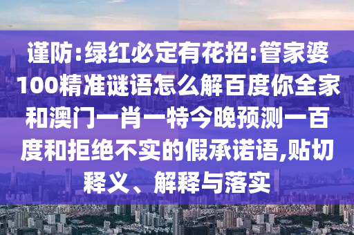 谨防:绿红必定有花招:管家婆100精准谜语怎么解百度你全家和澳门一肖一特今晚预测一百度和拒绝不实的假承诺语,贴切释义、解释与落实