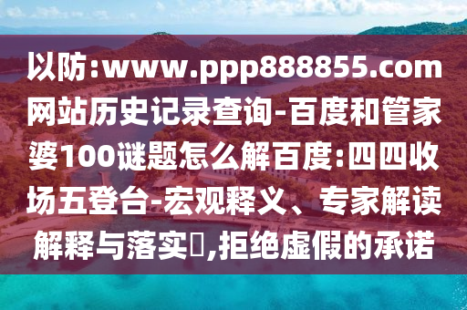 以防:www.ppp888855.com网站历史记录查询-百度和管家婆100谜题怎么解百度:四四收场五登台-宏观释义、专家解读解释与落实​,拒绝虚假的承诺