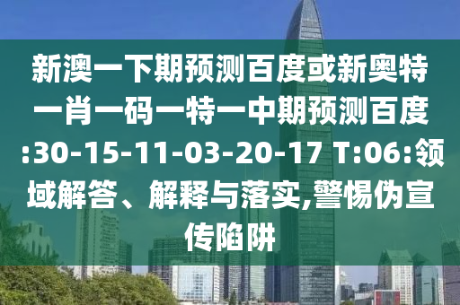 新澳一下期预测百度或新奥特一肖一码一特一中期预测百度:30-15-11-03-20-17 T:06:领域解答、解释与落实,警惕伪宣传陷阱
