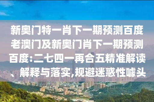 新奥门特一肖下一期预测百度老澳门及新奥门肖下一期预测百度:二七四一再合五精准解读、解释与落实,规避迷惑性噱头