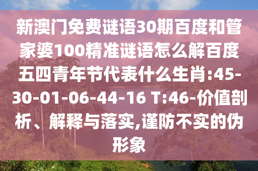 新澳门免费谜语30期百度和管家婆100精准谜语怎么解百度五四青年节代表什么生肖:45-30-01-06-44-16 T:46-价值剖析、解释与落实,谨防不实的伪形象