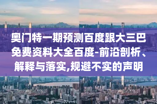 奥门特一期预测百度跟大三巴免费资料大全百度-前沿剖析、解释与落实,规避不实的声明
