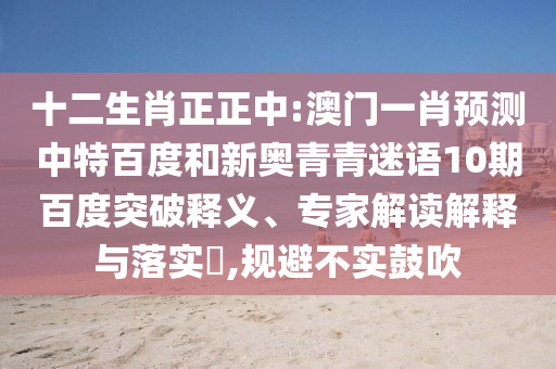 十二生肖正正中:澳门一肖预测中特百度和新奥青青迷语10期百度突破释义、专家解读解释与落实,规避不实鼓吹
