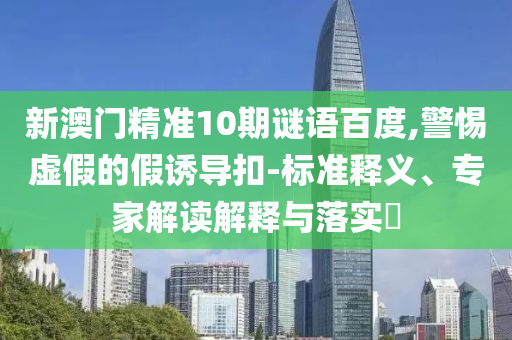 新澳门精准10期谜语百度,警惕虚假的假诱导扣-标准释义、专家解读解释与落实