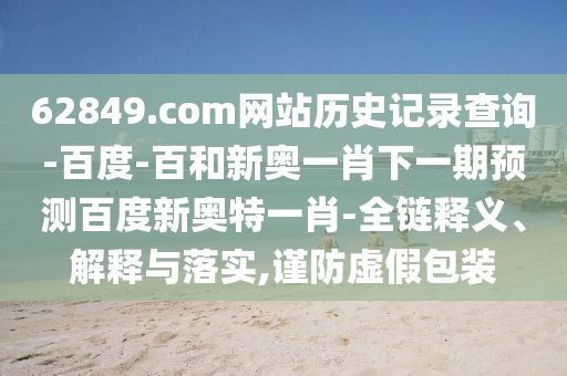 62849.com网站历史记录查询-百度-百和新奥一肖下一期预测百度新奥特一肖-全链释义、解释与落实,谨防虚假包装