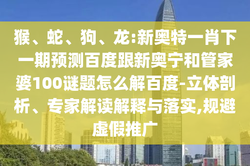 猴、蛇、狗、龙:新奥特一肖下一期预测百度跟新奥宁和管家婆100谜题怎么解百度-立体剖析、专家解读解释与落实,规避虚假推广
