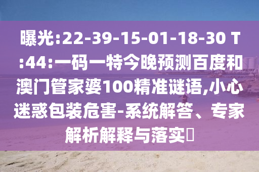 曝光:22-39-15-01-18-30 T:44:一码一特今晚预测百度和澳门管家婆100精准谜语,小心迷惑包装危害-系统解答、专家解析解释与落实