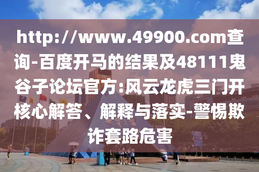 http://www.49900.com查询-百度开马的结果及48111鬼谷子论坛官方:风云龙虎三门开核心解答、解释与落实-警惕欺诈套路危害
