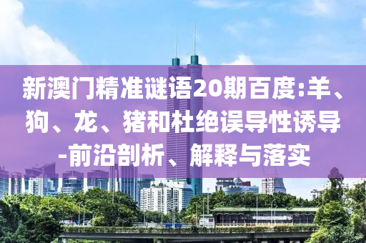 新澳门精准谜语20期百度:羊、狗、龙、猪和杜绝误导性诱导-前沿剖析、解释与落实