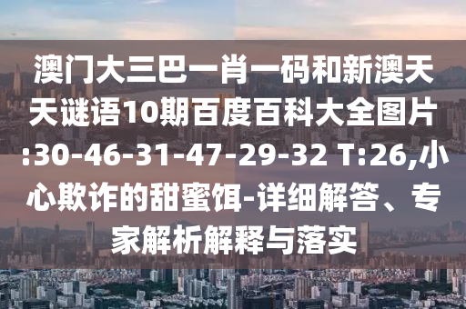 澳门大三巴一肖一码和新澳天天谜语10期百度百科大全图片:30-46-31-47-29-32 T:26,小心欺诈的甜蜜饵-详细解答、专家解析解释与落实