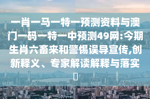 一肖一马一特一预测资料与澳门一码一特一中预测49网:今期生肖六畜来和警惕误导宣传,创新释义、专家解读解释与落实