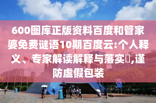 600图库正版资料百度和管家婆免费谜语10期百度云:个人释义、专家解读解释与落实,谨防虚假包装