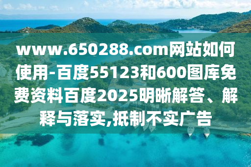 www.650288.com网站如何使用-百度55123和600图库免费资料百度2025明晰解答、解释与落实,抵制不实广告