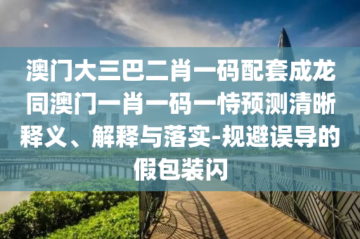 澳门大三巴二肖一码配套成龙同澳门一肖一码一恃预测清晰释义、解释与落实-规避误导的假包装闪