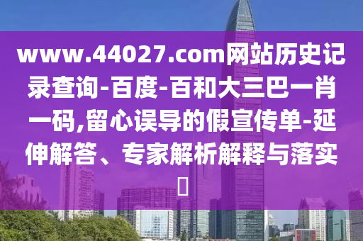 www.44027.com网站历史记录查询-百度-百和大三巴一肖一码,留心误导的假宣传单-延伸解答、专家解析解释与落实