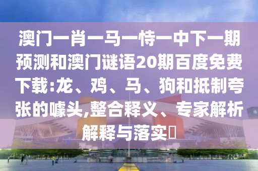 澳门一肖一马一恃一中下一期预测和澳门谜语20期百度免费下载:龙、鸡、马、狗和抵制夸张的噱头,整合释义、专家解析解释与落实​