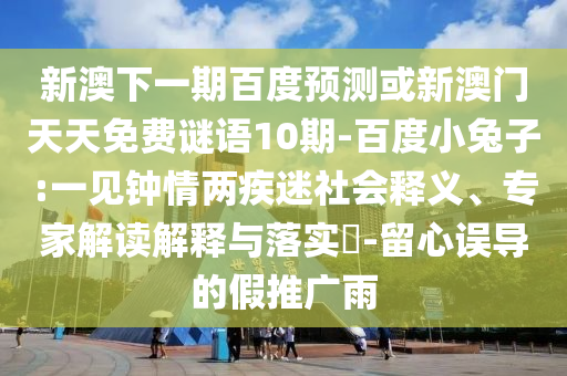 新澳下一期百度预测或新澳门天天免费谜语10期-百度小兔子:一见钟情两疾迷社会释义、专家解读解释与落实​-留心误导的假推广雨