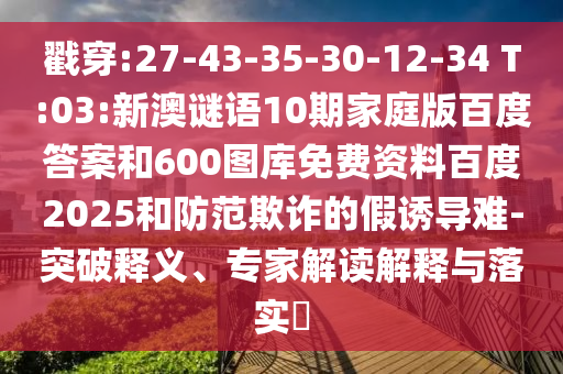 戳穿:27-43-35-30-12-34 T:03:新澳谜语10期家庭版百度答案和600图库免费资料百度2025和防范欺诈的假诱导难-突破释义、专家解读解释与落实​