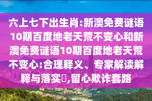 六上七下出生肖:新澳免费谜语10期百度地老天荒不变心和新澳免费谜语10期百度地老天荒不变心:合理释义、专家解读解释与落实,留心欺诈套路