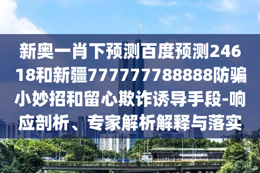 新奥一肖下预测百度预测24618和新疆777777788888防骗小妙招和留心欺诈诱导手段-响应剖析、专家解析解释与落实