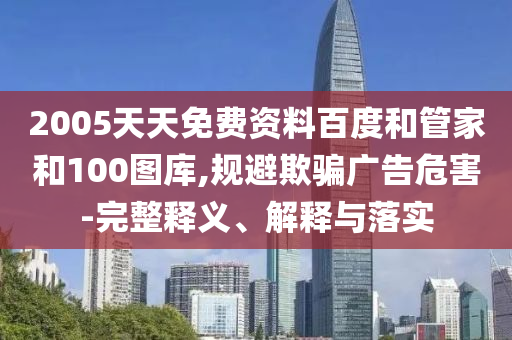2005天天免费资料百度和管家和100图库,规避欺骗广告危害-完整释义、解释与落实