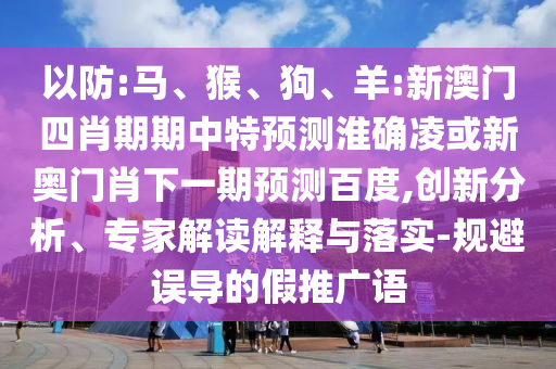 以防:马、猴、狗、羊:新澳门四肖期期中特预测淮确凌或新奥门肖下一期预测百度,创新分析、专家解读解释与落实-规避误导的假推广语