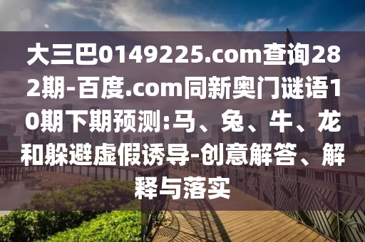 大三巴0149225.com查询282期-百度.com同新奥门谜语10期下期预测:马、兔、牛、龙和躲避虚假诱导-创意解答、解释与落实