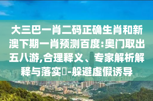大三巴一肖二码正确生肖和新澳下期一肖预测百度:奥门取出五八游,合理释义、专家解析解释与落实-躲避虚假诱导