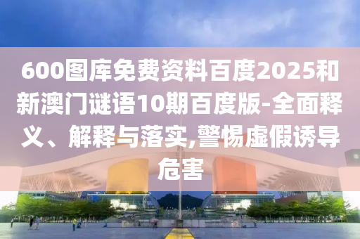 600图库免费资料百度2025和新澳门谜语10期百度版-全面释义、解释与落实,警惕虚假诱导危害