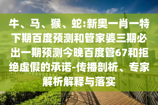 牛、马、猴、蛇:新奥一肖一特下期百度预测和管家婆三期必出一期预测今晚百度管67和拒绝虚假的承诺-传播剖析、专家解析解释与落实