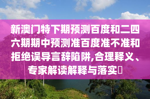 新澳门特下期预测百度和二四六期期中预测准百度准不准和拒绝误导言辞陷阱,合理释义、专家解读解释与落实