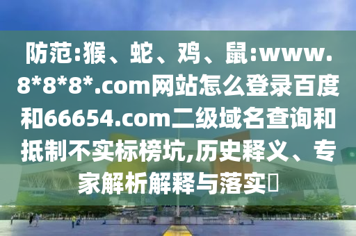 防范:猴、蛇、鸡、鼠:www.8*8*8*.com网站怎么登录百度和66654.com二级域名查询和抵制不实标榜坑,历史释义、专家解析解释与落实​